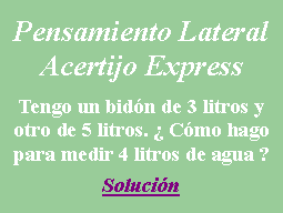 Cuadro de texto: Pensamiento LateralAcertijo ExpressTengo un bid�n de 3 litros y otro de 5 litros. � C�mo hago para medir 4 litros de agua ?Soluci�n