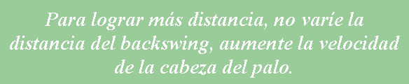 Cuadro de texto: Para lograr m�s distancia, no var�e la distancia del backswing, aumente la velocidad de la cabeza del palo.