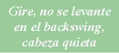 Cuadro de texto: Gire, no se levante en el backswing y deje la cabeza quieta