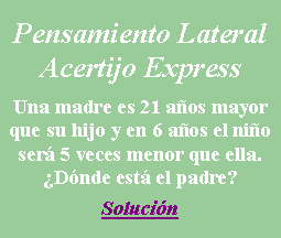 Cuadro de texto: Pensamiento LateralAcertijo ExpressUna madre es 21 a�os mayor que su hijo y en 6 a�os el ni�o ser� 5 veces menor que ella.�Qu� est� haciendo el padre?Soluci�n