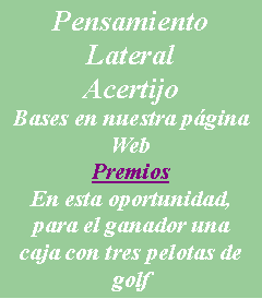 Cuadro de texto: Pensamiento LateralAcertijoBases en nuestra pgina WebPremiosEn esta oportunidad, para el ganador una caja con tres pelotas de golf