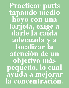 Cuadro de texto: Practicar putts tapando medio hoyo con una tarjeta, exige a darle la cada adecuada y a focalizar la atencin de un objetivo ms pequeo, lo cual ayuda a mejorar la concentracin.